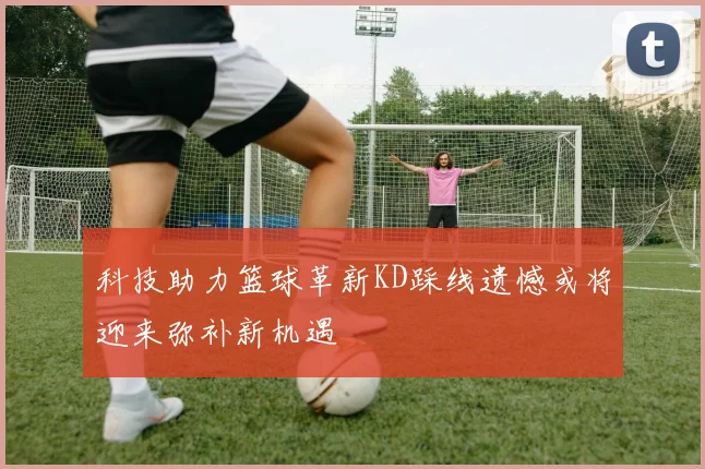 科技助力篮球革新KD踩线遗憾或将迎来弥补新机遇