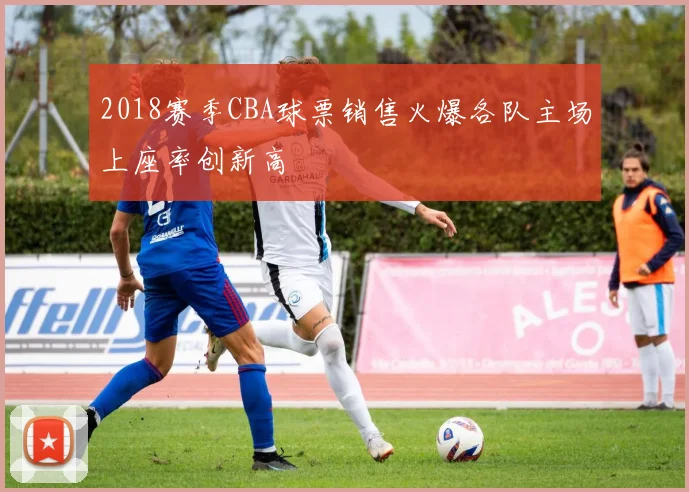2018赛季CBA球票销售火爆各队主场上座率创新高