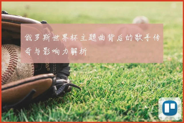 俄罗斯世界杯主题曲背后的歌手传奇与影响力解析