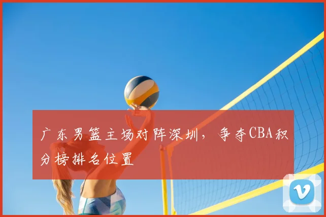 广东男篮主场对阵深圳,争夺CBA积分榜排名位置