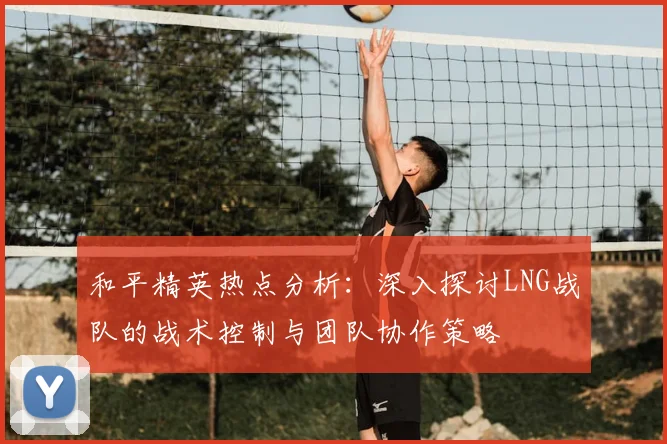和平精英热点分析：深入探讨LNG战队的战术控制与团队协作策略