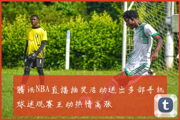 腾讯NBA直播抽奖活动送出多部手机球迷观赛互动热情高涨