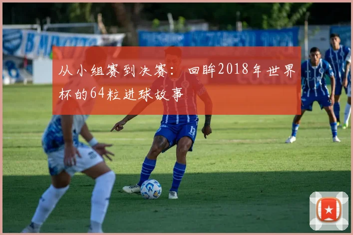 从小组赛到决赛:回眸2018年世界杯的64粒进球故事