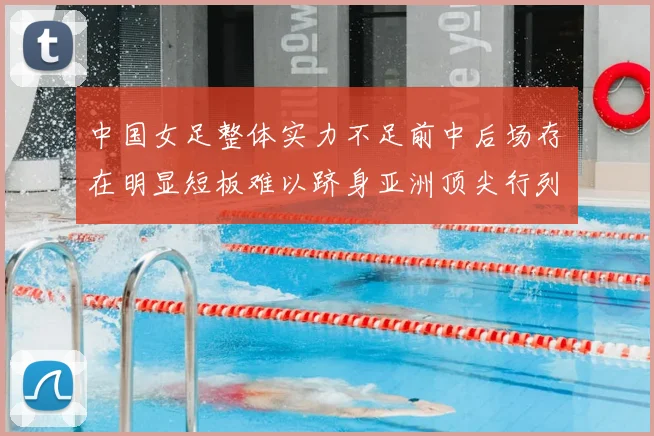 中国女足整体实力不足前中后场存在明显短板难以跻身亚洲顶尖行列