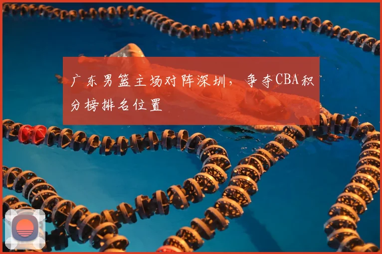 广东男篮主场对阵深圳，争夺CBA积分榜排名位置