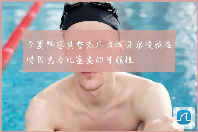 今夏阵容调整无压力埃贝尔谈施洛特贝克与比塞克的可能性
